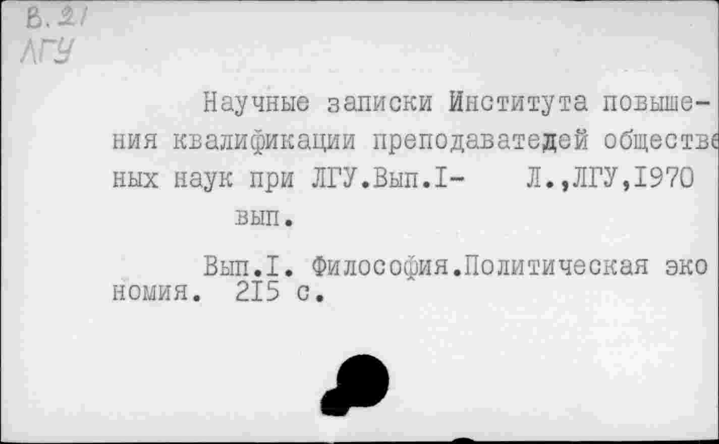 ﻿Научные записки Института повышения квалификации преподавателей обществе ных наук при ЛГУ.Вып.1- Л.,ЛГУ,1970 вып.
Вып.1. Философия.Политическая эко номия. 215 с.